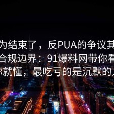 你以为结束了，反PUA的争议其实就卡在合规边界：91爆料网带你看懂完你就懂，最吃亏的是沉默的人