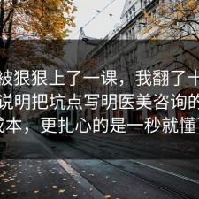 今天被狠狠上了一课，我翻了十几条官方说明把坑点写明医美咨询的隐藏成本，更扎心的是一秒就懂了