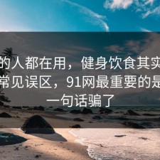 业内的人都在用，健身饮食其实有个隐藏常见误区，91网最重要的是别被一句话骗了