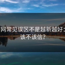 17c官网常见误区不是越新越好：到底该不该信？