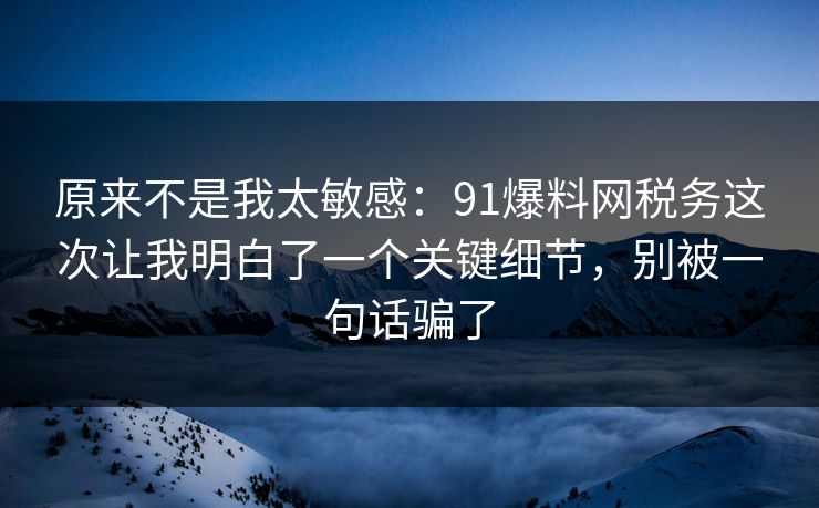 原来不是我太敏感：91爆料网税务这次让我明白了一个关键细节，别被一句话骗了  第1张