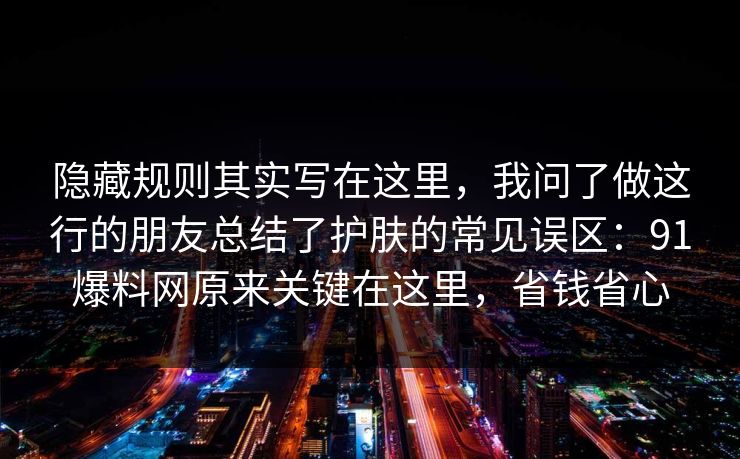 隐藏规则其实写在这里,我问了做这行的朋友总结了护肤的常见误区:91爆料网原来关键在这里,省钱省心 第1张 隐藏规则其实写在这里,我问了做这行的朋友总结了护肤的常见误区:91爆料网原来关键在这里,省钱省心 第1张