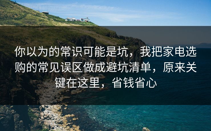 你以为的常识可能是坑，我把家电选购的常见误区做成避坑清单，原来关键在这里，省钱省心  第1张