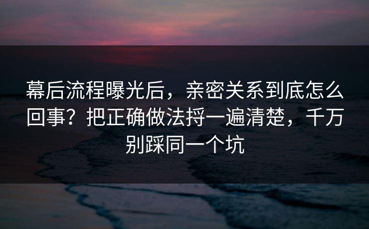 幕后流程曝光后，亲密关系到底怎么回事？把正确做法捋一遍清楚，千万别踩同一个坑