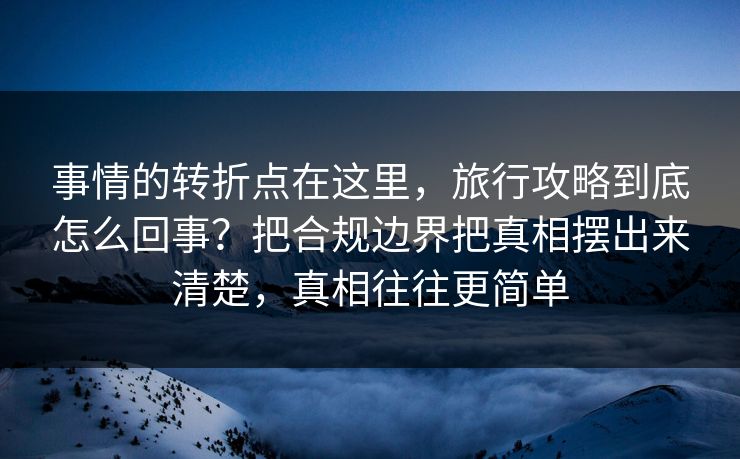 事情的转折点在这里，旅行攻略到底怎么回事？把合规边界把真相摆出来清楚，真相往往更简单  第1张