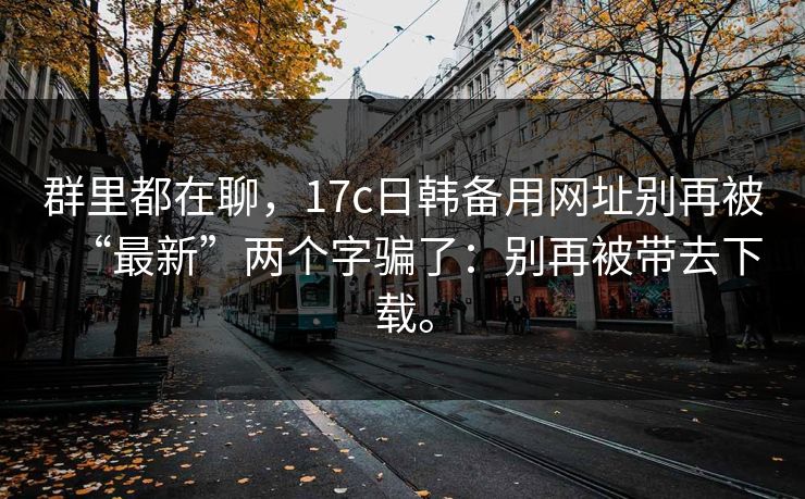 群里都在聊,17c日韩备用网址别再被“最新”两个字骗了:别再被带去下载。 第1张 群里都在聊,17c日韩备用网址别再被“最新”两个字骗了:别再被带去下载。 第1张