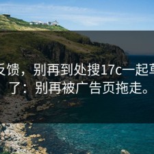 一手反馈，别再到处搜17c一起草对比了：别再被广告页拖走。