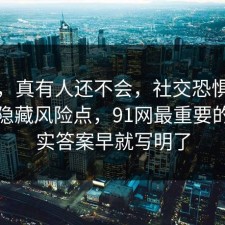 别笑，真有人还不会，社交恐惧其实有个隐藏风险点，91网最重要的是其实答案早就写明了