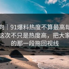 情绪向｜91爆料热度不算最高却最磨人，这次不只是热度高，把大家忽略的那一段拖回视线