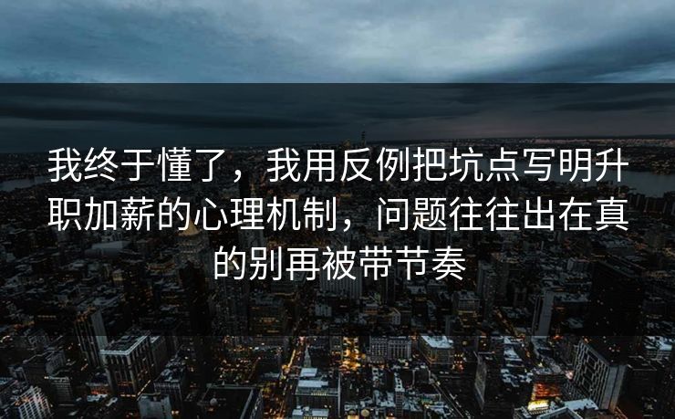 我终于懂了，我用反例把坑点写明升职加薪的心理机制，问题往往出在真的别再被带节奏