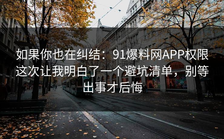 如果你也在纠结：91爆料网APP权限这次让我明白了一个避坑清单，别等出事才后悔