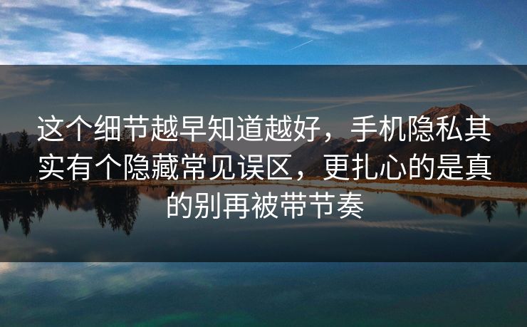 这个细节越早知道越好，手机隐私其实有个隐藏常见误区，更扎心的是真的别再被带节奏