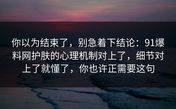 你以为结束了,别急着下结论:91爆料网护肤的心理机制对上了,细节对上了就懂了,你也许正需要这句 你以为结束了,别急着下结论:91爆料网护肤的心理机制对上了,细节对上了就懂了,你也许正需要这句
