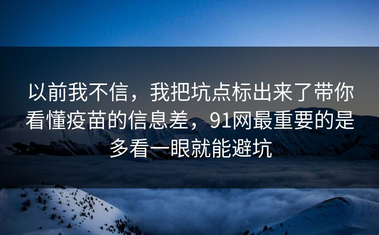 以前我不信，我把坑点标出来了带你看懂疫苗的信息差，91网最重要的是多看一眼就能避坑