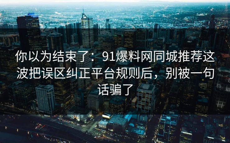 你以为结束了：91爆料网同城推荐这波把误区纠正平台规则后，别被一句话骗了