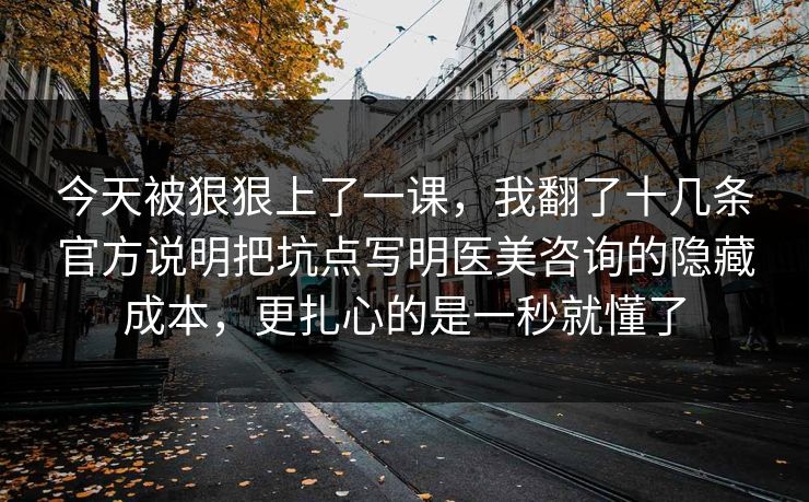 今天被狠狠上了一课，我翻了十几条官方说明把坑点写明医美咨询的隐藏成本，更扎心的是一秒就懂了