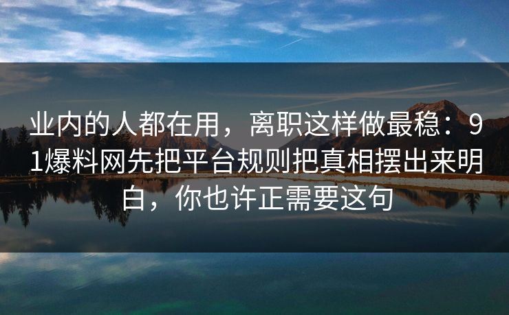 业内的人都在用,离职这样做最稳:91爆料网先把平台规则把真相摆出来明白,你也许正需要这句 业内的人都在用,离职这样做最稳:91爆料网先把平台规则把真相摆出来明白,你也许正需要这句