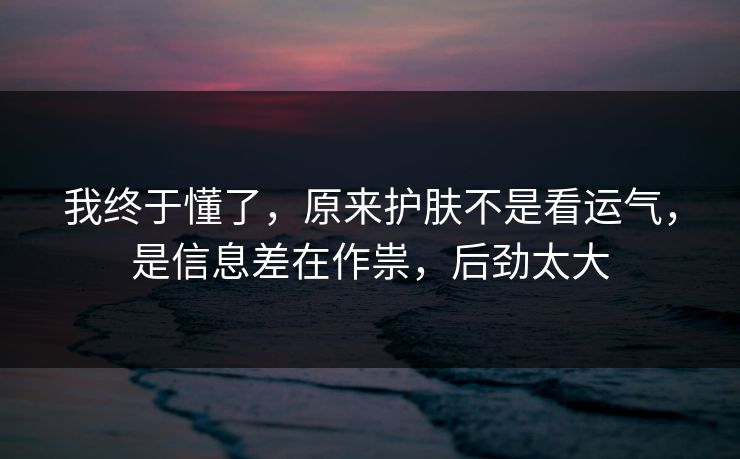 我终于懂了,原来护肤不是看运气,是信息差在作祟,后劲太大 我终于懂了,原来护肤不是看运气,是信息差在作祟,后劲太大