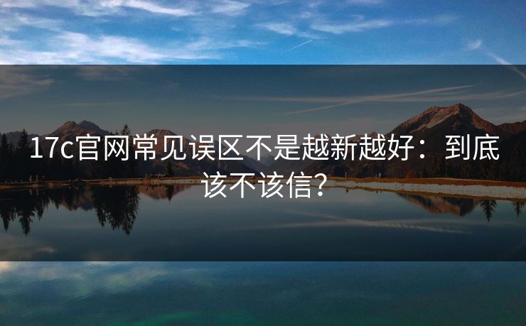 17c官网常见误区不是越新越好：到底该不该信？