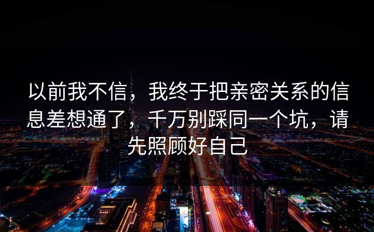 以前我不信，我终于把亲密关系的信息差想通了，千万别踩同一个坑，请先照顾好自己