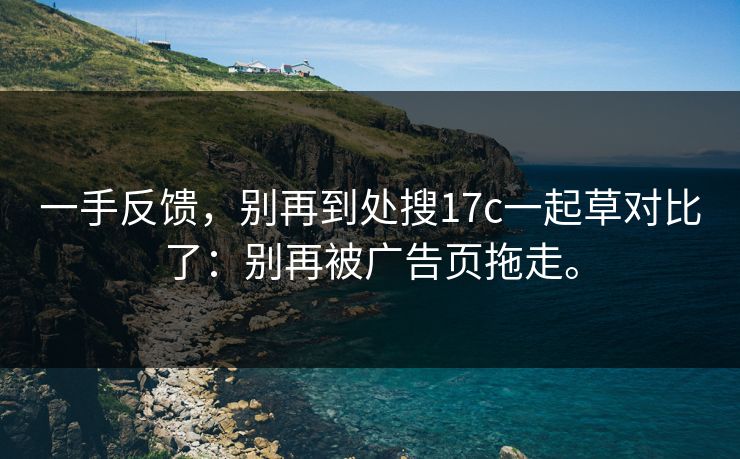 一手反馈，别再到处搜17c一起草对比了：别再被广告页拖走。