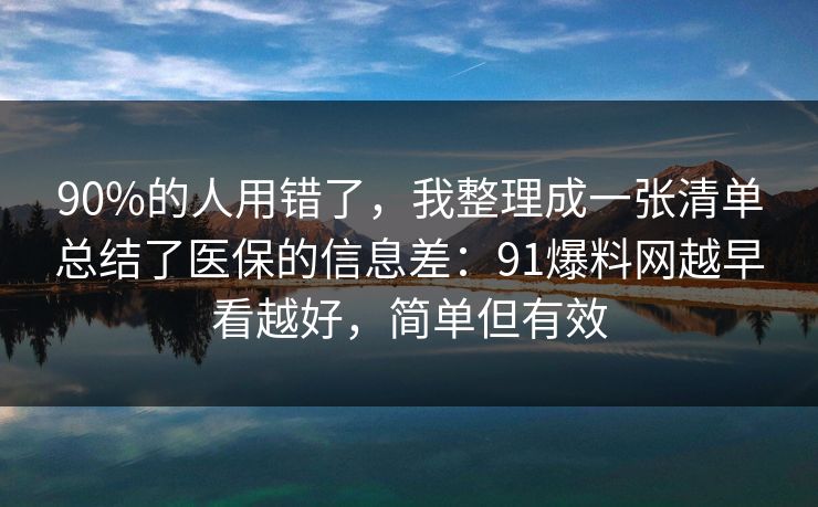 90%的人用错了，我整理成一张清单总结了医保的信息差：91爆料网越早看越好，简单但有效