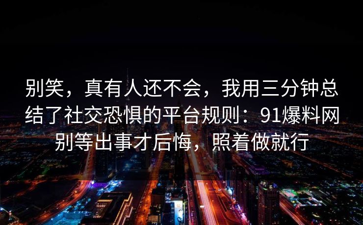 别笑,真有人还不会,我用三分钟总结了社交恐惧的平台规则:91爆料网别等出事才后悔,照着做就行 第1张 别笑,真有人还不会,我用三分钟总结了社交恐惧的平台规则:91爆料网别等出事才后悔,照着做就行 第1张