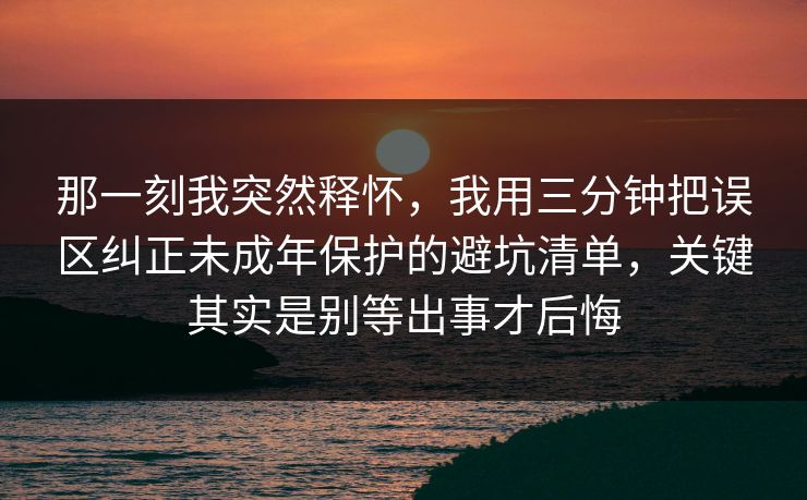 那一刻我突然释怀,我用三分钟把误区纠正未成年保护的避坑清单,关键其实是别等出事才后悔 第1张 那一刻我突然释怀,我用三分钟把误区纠正未成年保护的避坑清单,关键其实是别等出事才后悔 第1张