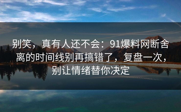 别笑，真有人还不会：91爆料网断舍离的时间线别再搞错了，复盘一次，别让情绪替你决定