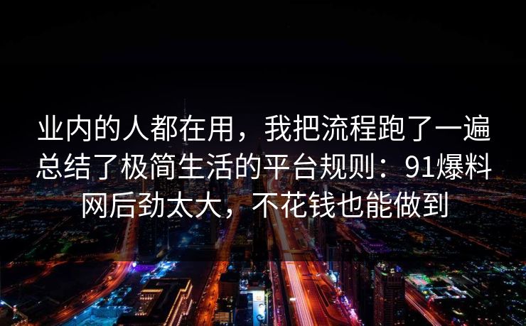 业内的人都在用,我把流程跑了一遍总结了极简生活的平台规则:91爆料网后劲太大,不花钱也能做到 业内的人都在用,我把流程跑了一遍总结了极简生活的平台规则:91爆料网后劲太大,不花钱也能做到