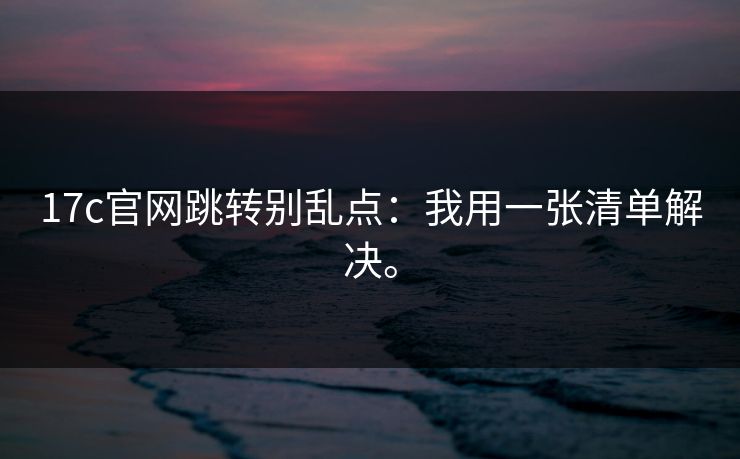 17c官网跳转别乱点:我用一张清单解决。 17c官网跳转别乱点:我用一张清单解决。