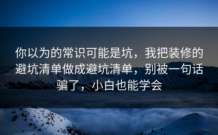 你以为的常识可能是坑，我把装修的避坑清单做成避坑清单，别被一句话骗了，小白也能学会