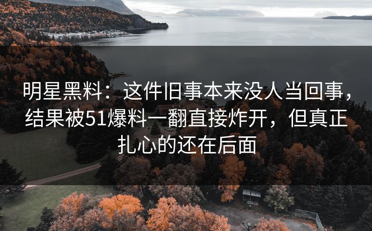 明星黑料：这件旧事本来没人当回事，结果被51爆料一翻直接炸开，但真正扎心的还在后面  第1张