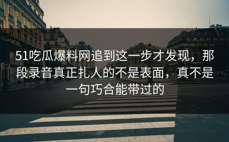 51吃瓜爆料网追到这一步才发现,那段录音真正扎人的不是表面,真不是一句巧合能带过的 第1张 51吃瓜爆料网追到这一步才发现,那段录音真正扎人的不是表面,真不是一句巧合能带过的 第1张