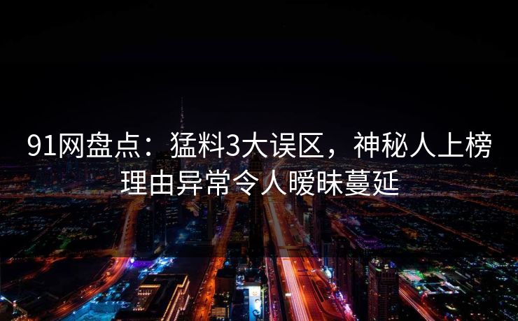 91网盘点:猛料3大误区,神秘人上榜理由异常令人暧昧蔓延 第1张 91网盘点:猛料3大误区,神秘人上榜理由异常令人暧昧蔓延 第1张