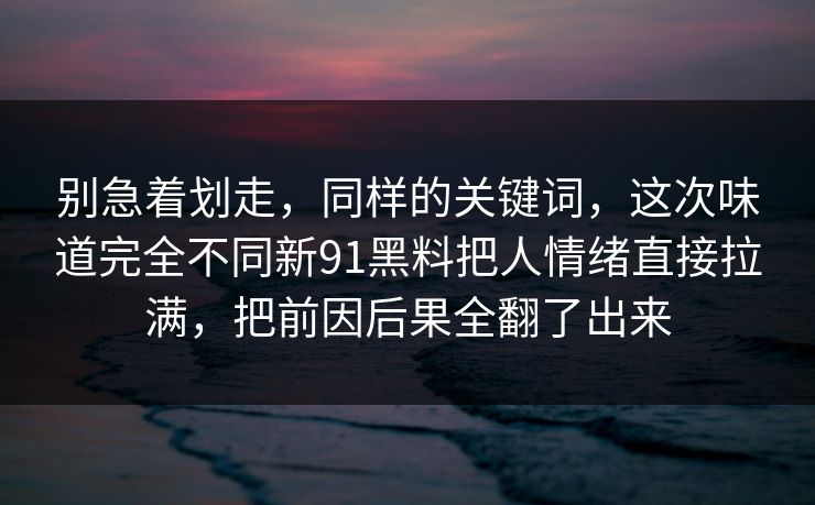 别急着划走,同样的关键词,这次味道完全不同新91黑料把人情绪直接拉满,把前因后果全翻了出来 第1张 别急着划走,同样的关键词,这次味道完全不同新91黑料把人情绪直接拉满,把前因后果全翻了出来 第1张